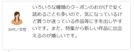 いろいろな種類のクーポンのおかげで安く読めることも多いので、気になっているけど買うか迷っている作品等に手を出しやすいです。また、特集から新しい作品に出会えるのが嬉しいです。